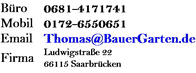 Textfeld: Bro
0681-4171741
Mobil
0172-6550651
Email
Thomas@BauerGarten.de
Firma
Ludwigstrae 22
66115 Saarbrcken
